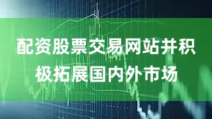 配资股票交易网站并积极拓展国内外市场