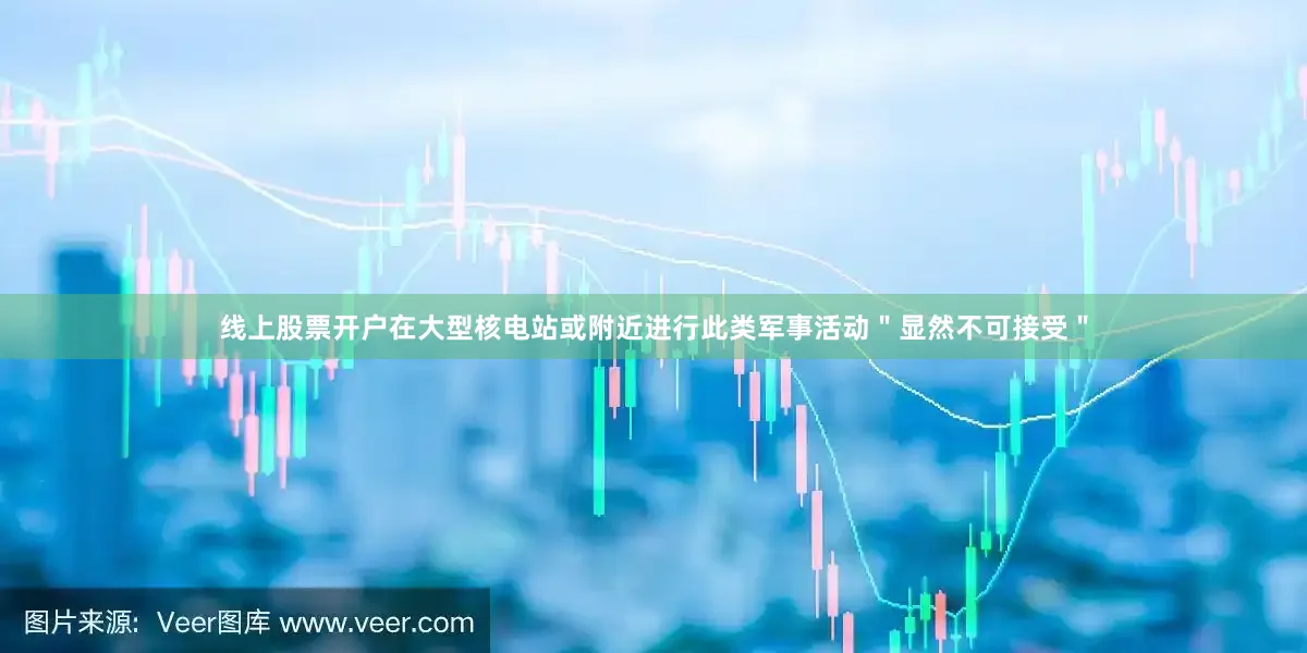 线上股票开户在大型核电站或附近进行此类军事活动＂显然不可接受＂