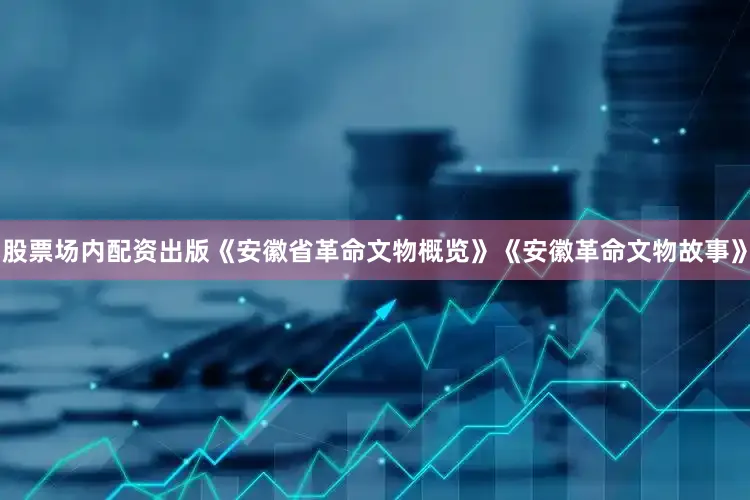 股票场内配资出版《安徽省革命文物概览》《安徽革命文物故事》
