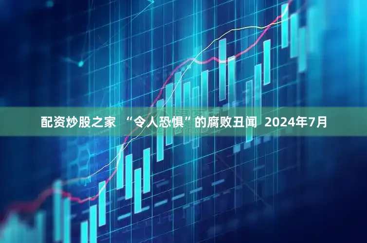 配资炒股之家  “令人恐惧”的腐败丑闻  2024年7月